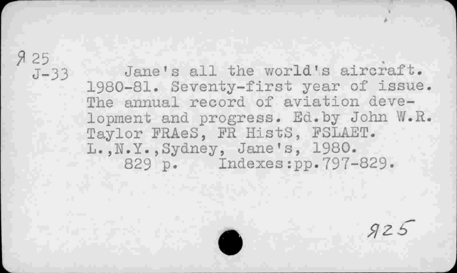 ﻿I-J	*
j-33 Jane’s all the world’s aircraft. 1980-81. Seventy-first year of issue. The annual record of aviation development and progress. Ed.by John W.R. Taylor FRAeS, FR HistS, FSLAET. L.,N.Y.,Sydney, Jane’s, 1980. 829 p. Indexes:pp.797-829«
^ziT